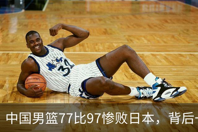 中国男篮77比97惨败日本，背后一个问题已经到了必须正视的时候